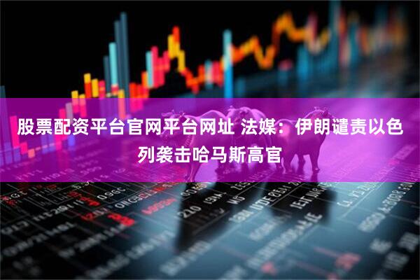 股票配资平台官网平台网址 法媒：伊朗谴责以色列袭击哈马斯高官