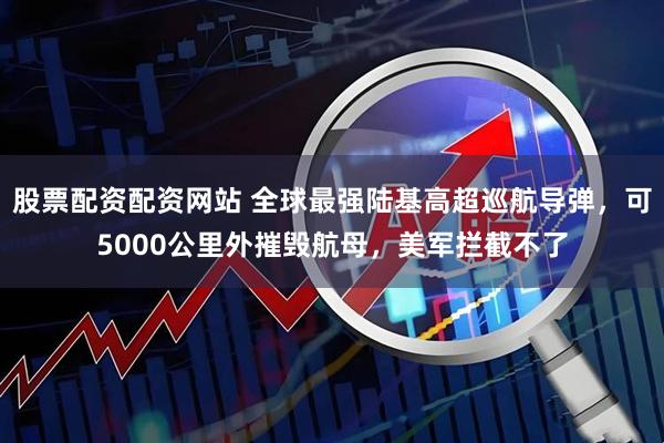股票配资配资网站 全球最强陆基高超巡航导弹，可5000公里外摧毁航母，美军拦截不了