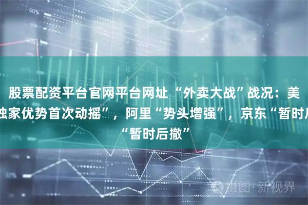 股票配资平台官网平台网址 “外卖大战”战况：美团“独家优势首次动摇”，阿里“势头增强”，京东“暂时后撤”