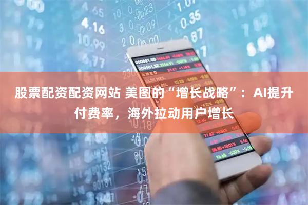 股票配资配资网站 美图的“增长战略”：AI提升付费率，海外拉动用户增长