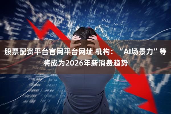 股票配资平台官网平台网址 机构：“AI场景力”等将成为2026年新消费趋势