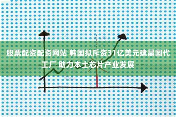股票配资配资网站 韩国拟斥资31亿美元建晶圆代工厂 助力本土芯片产业发展