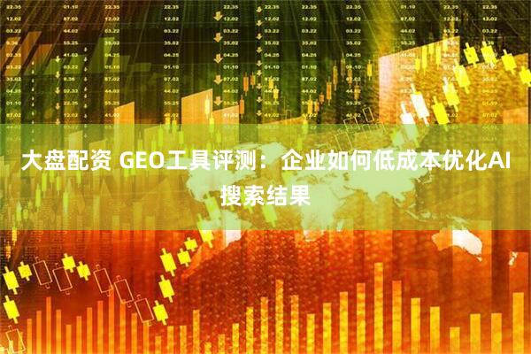 大盘配资 GEO工具评测：企业如何低成本优化AI搜索结果