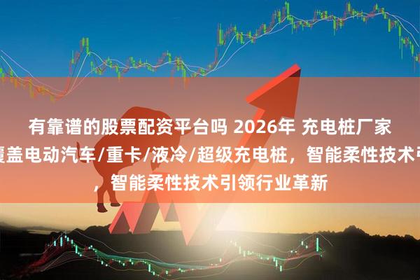 有靠谱的股票配资平台吗 2026年 充电桩厂家实力推荐：覆盖电动汽车/重卡/液冷/超级充电桩，智能柔性技术引领行业革新