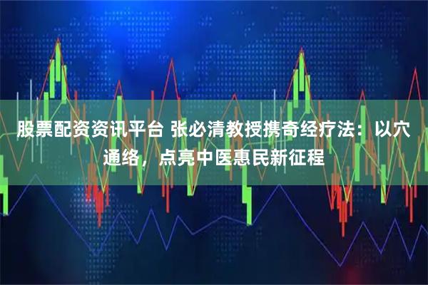 股票配资资讯平台 张必清教授携奇经疗法：以穴通络，点亮中医惠民新征程