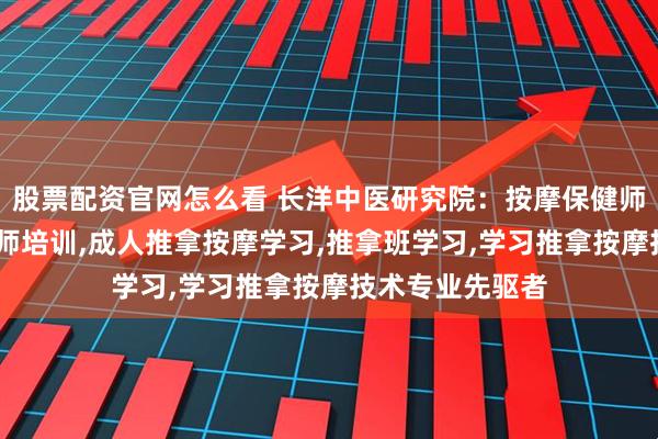 股票配资官网怎么看 长洋中医研究院：按摩保健师培训,保健按摩师培训,成人推拿按摩学习,推拿班学习,学习推拿按摩技术专业先驱者