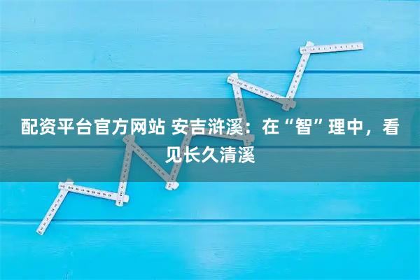 配资平台官方网站 安吉浒溪：在“智”理中，看见长久清溪