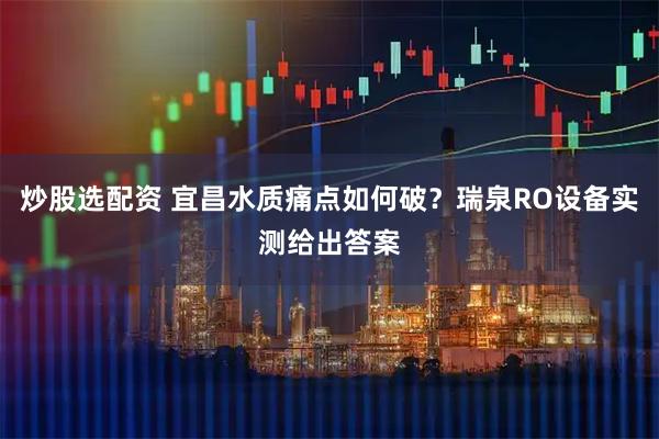 炒股选配资 宜昌水质痛点如何破？瑞泉RO设备实测给出答案