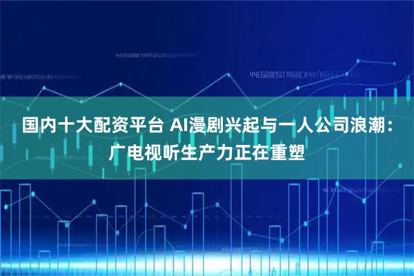 国内十大配资平台 AI漫剧兴起与一人公司浪潮：广电视听生产力正在重塑
