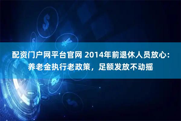 配资门户网平台官网 2014年前退休人员放心：养老金执行老政策，足额发放不动摇