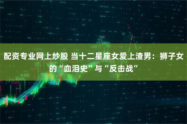 配资专业网上炒股 当十二星座女爱上渣男：狮子女的“血泪史”与“反击战”