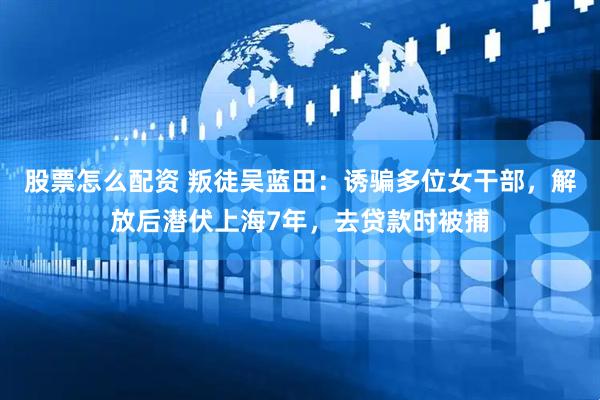 股票怎么配资 叛徒吴蓝田：诱骗多位女干部，解放后潜伏上海7年，去贷款时被捕