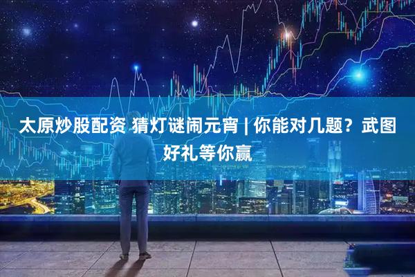 太原炒股配资 猜灯谜闹元宵 | 你能对几题？武图好礼等你赢