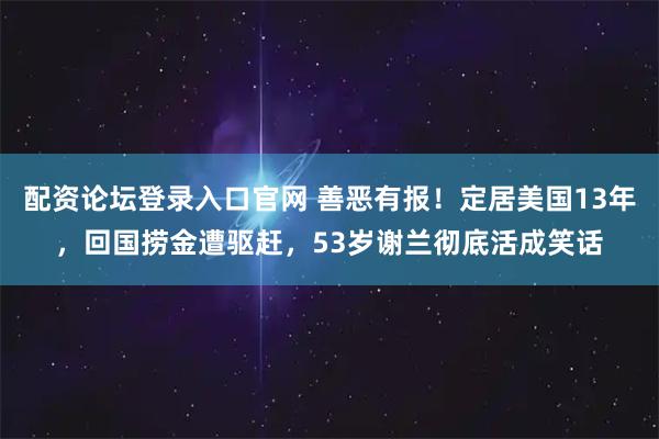 配资论坛登录入口官网 善恶有报！定居美国13年，回国捞金遭驱赶，53岁谢兰彻底活成笑话
