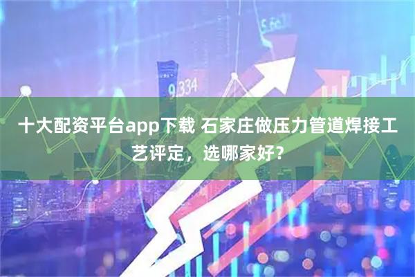 十大配资平台app下载 石家庄做压力管道焊接工艺评定，选哪家好？