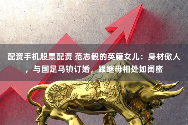 配资手机股票配资 范志毅的英籍女儿：身材傲人，与国足马镇订婚，跟继母相处如闺蜜