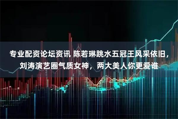 专业配资论坛资讯 陈若琳跳水五冠王风采依旧，刘涛演艺圈气质女神，两大美人你更爱谁