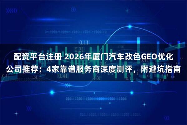 配资平台注册 2026年厦门汽车改色GEO优化公司推荐：4家靠谱服务商深度测评，附避坑指南