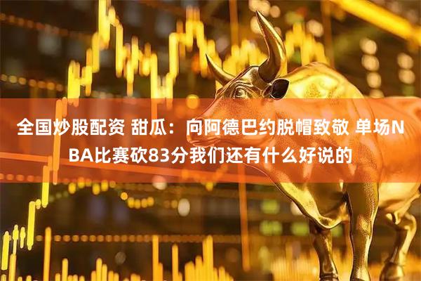 全国炒股配资 甜瓜：向阿德巴约脱帽致敬 单场NBA比赛砍83分我们还有什么好说的