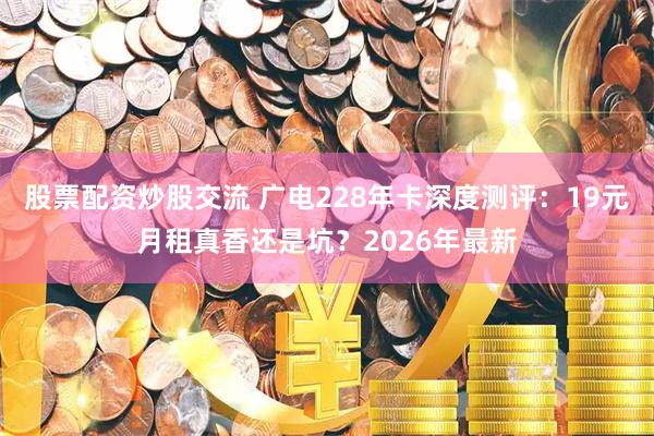 股票配资炒股交流 广电228年卡深度测评：19元月租真香还是坑？2026年最新