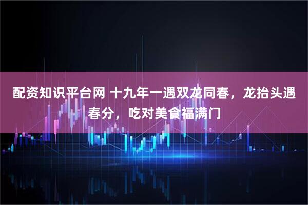 配资知识平台网 十九年一遇双龙同春，龙抬头遇春分，吃对美食福满门