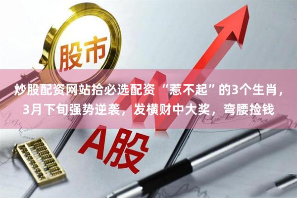 炒股配资网站拾必选配资 “惹不起”的3个生肖，3月下旬强势逆袭，发横财中大奖，弯腰捡钱