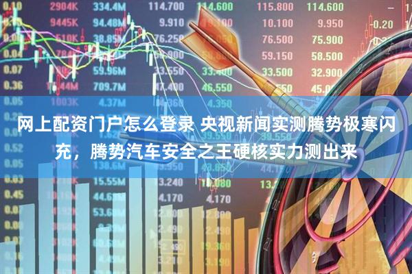 网上配资门户怎么登录 央视新闻实测腾势极寒闪充，腾势汽车安全之王硬核实力测出来