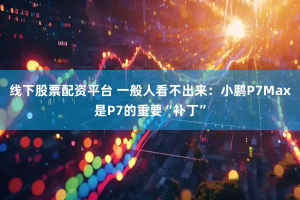线下股票配资平台 一般人看不出来：小鹏P7Max是P7的重要“补丁”