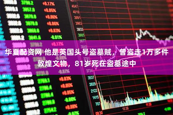 华夏配资网 他是英国头号盗墓贼，曾盗走1万多件敦煌文物，81岁死在盗墓途中