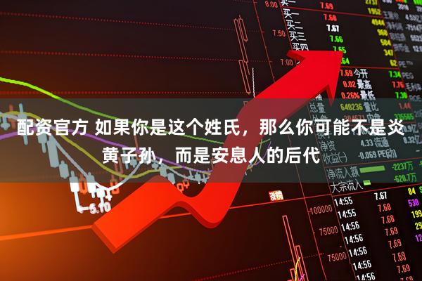 配资官方 如果你是这个姓氏，那么你可能不是炎黄子孙，而是安息人的后代