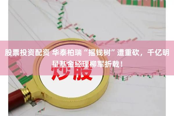 股票投资配资 华泰柏瑞“摇钱树”遭重砍，千亿明星基金经理柳军折戟！