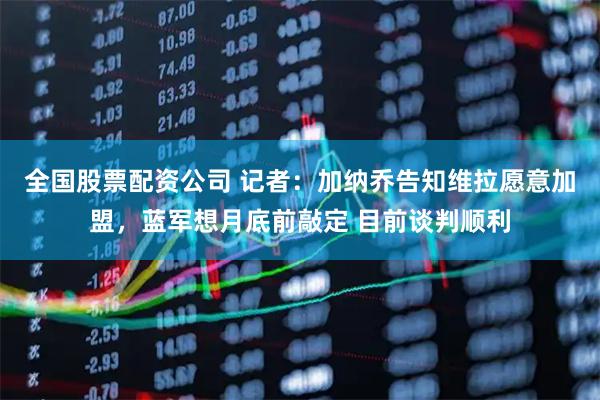 全国股票配资公司 记者：加纳乔告知维拉愿意加盟，蓝军想月底前敲定 目前谈判顺利